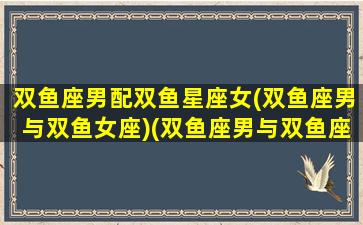 双鱼座男配双鱼星座女(双鱼座男与双鱼女座)(双鱼座男与双鱼座女幸福配对指数)