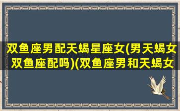 双鱼座男配天蝎星座女(男天蝎女双鱼座配吗)(双鱼座男和天蝎女配对)