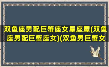 双鱼座男配巨蟹座女星座屋(双鱼座男配巨蟹座女)(双鱼男巨蟹女配吗)