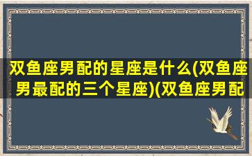 双鱼座男配的星座是什么(双鱼座男最配的三个星座)(双鱼座男配什么星座最合适)