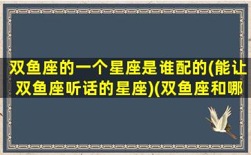 双鱼座的一个星座是谁配的(能让双鱼座听话的星座)(双鱼座和哪个星座最配做朋友)