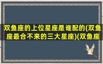 双鱼座的上位星座是谁配的(双鱼座最合不来的三大星座)(双鱼座的上身星座是什么)
