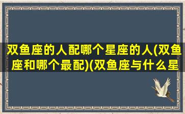 双鱼座的人配哪个星座的人(双鱼座和哪个最配)(双鱼座与什么星座配对适合)