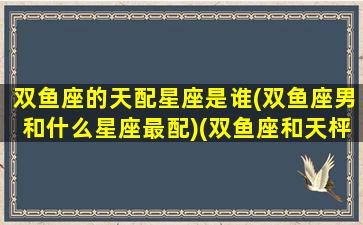 双鱼座的天配星座是谁(双鱼座男和什么星座最配)(双鱼座和天枰座配对指数)