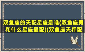 双鱼座的天配星座是谁(双鱼座男和什么星座最配)(双鱼座天秤配对指数)