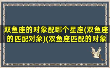 双鱼座的对象配哪个星座(双鱼座的匹配对象)(双鱼座匹配的对象是什么座)