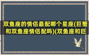 双鱼座的情侣最配哪个星座(巨蟹和双鱼座情侣配吗)(双鱼座和巨蟹的匹配度)