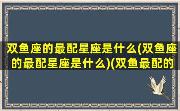 双鱼座的最配星座是什么(双鱼座的最配星座是什么)(双鱼最配的星座是啥)