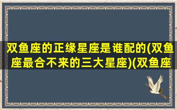 双鱼座的正缘星座是谁配的(双鱼座最合不来的三大星座)(双鱼座正缘在何方)