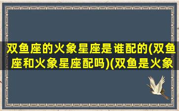 双鱼座的火象星座是谁配的(双鱼座和火象星座配吗)(双鱼是火象星座么)