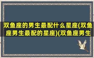 双鱼座的男生最配什么星座(双鱼座男生最配的星座)(双鱼座男生最配的三个星座)