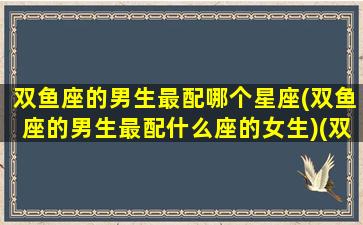 双鱼座的男生最配哪个星座(双鱼座的男生最配什么座的女生)(双鱼座的男生和什么女生最配)