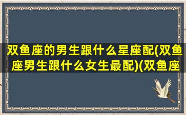 双鱼座的男生跟什么星座配(双鱼座男生跟什么女生最配)(双鱼座男生和什么星座女生匹配)