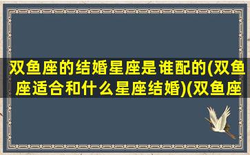 双鱼座的结婚星座是谁配的(双鱼座适合和什么星座结婚)(双鱼座的婚姻与哪些星座配对最好)