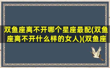 双鱼座离不开哪个星座最配(双鱼座离不开什么样的女人)(双鱼座最合不来的三大星座)