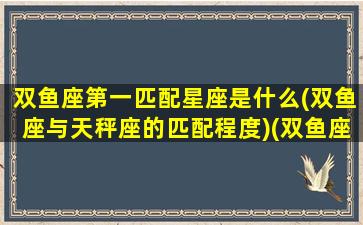 双鱼座第一匹配星座是什么(双鱼座与天秤座的匹配程度)(双鱼座的匹配星座是谁)