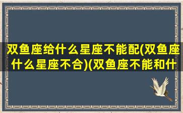 双鱼座给什么星座不能配(双鱼座什么星座不合)(双鱼座不能和什么座在一起)