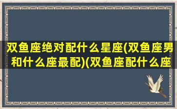 双鱼座绝对配什么星座(双鱼座男和什么座最配)(双鱼座配什么座最合适男生)