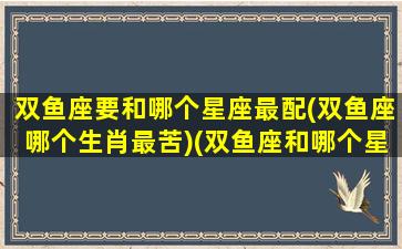 双鱼座要和哪个星座最配(双鱼座哪个生肖最苦)(双鱼座和哪个星座搭配最好)