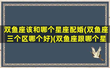 双鱼座该和哪个星座配婚(双鱼座三个区哪个好)(双鱼座跟哪个星座合适)