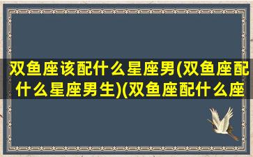 双鱼座该配什么星座男(双鱼座配什么星座男生)(双鱼座配什么座最合适男生)