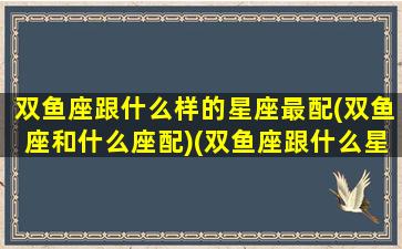 双鱼座跟什么样的星座最配(双鱼座和什么座配)(双鱼座跟什么星座更配)