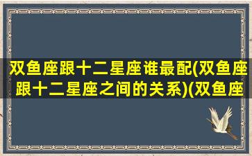 双鱼座跟十二星座谁最配(双鱼座跟十二星座之间的关系)(双鱼座与十二星座的匹配度)