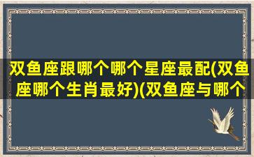 双鱼座跟哪个哪个星座最配(双鱼座哪个生肖最好)(双鱼座与哪个星座最般配)