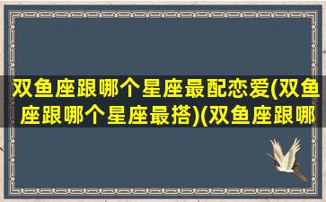 双鱼座跟哪个星座最配恋爱(双鱼座跟哪个星座最搭)(双鱼座跟哪个星座最般配)