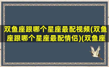 双鱼座跟哪个星座最配视频(双鱼座跟哪个星座最配情侣)(双鱼座和什么星座最配的短视频)