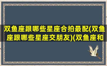 双鱼座跟哪些星座合拍最配(双鱼座跟哪些星座交朋友)(双鱼座和什么星座最合拍)