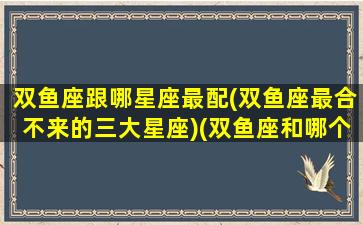 双鱼座跟哪星座最配(双鱼座最合不来的三大星座)(双鱼座和哪个星座搭配最好)