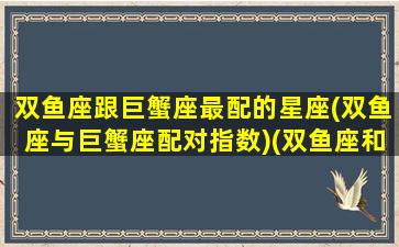 双鱼座跟巨蟹座最配的星座(双鱼座与巨蟹座配对指数)(双鱼座和巨蟹座相配吗)