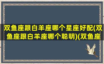 双鱼座跟白羊座哪个星座好配(双鱼座跟白羊座哪个聪明)(双鱼座和白羊座之间是什么座)