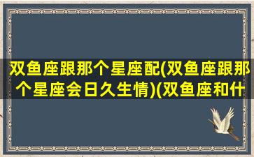 双鱼座跟那个星座配(双鱼座跟那个星座会日久生情)(双鱼座和什么星座在一起合适吗)