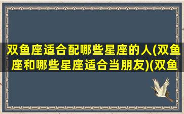 双鱼座适合配哪些星座的人(双鱼座和哪些星座适合当朋友)(双鱼座适合和什么星座)