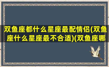 双鱼座都什么星座最配情侣(双鱼座什么星座最不合适)(双鱼座哪个星座最般配)