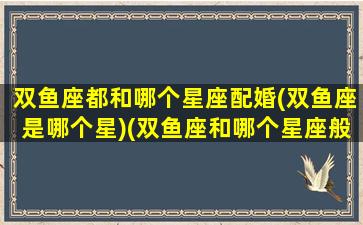 双鱼座都和哪个星座配婚(双鱼座是哪个星)(双鱼座和哪个星座般配)