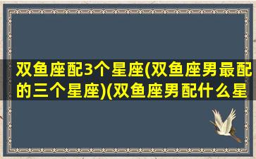 双鱼座配3个星座(双鱼座男最配的三个星座)(双鱼座男配什么星座最好)