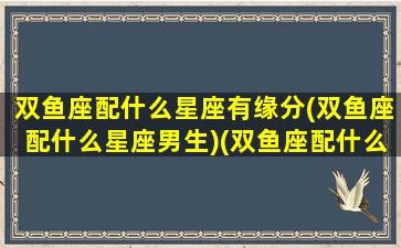 双鱼座配什么星座有缘分(双鱼座配什么星座男生)(双鱼座配什么座合适)