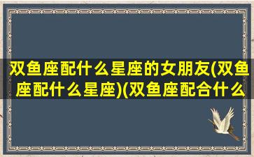 双鱼座配什么星座的女朋友(双鱼座配什么星座)(双鱼座配合什么星座爱情)