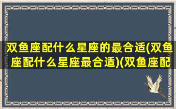 双鱼座配什么星座的最合适(双鱼座配什么星座最合适)(双鱼座配什么星座比较好)