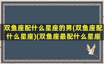 双鱼座配什么星座的男(双鱼座配什么星座)(双鱼座最配什么星座男)