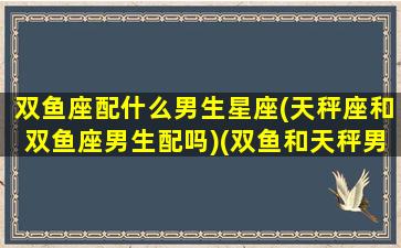 双鱼座配什么男生星座(天秤座和双鱼座男生配吗)(双鱼和天秤男配对指数)