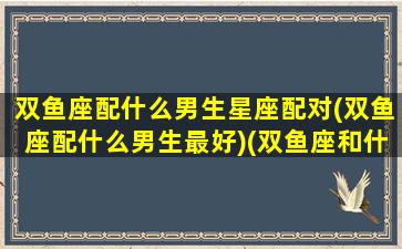 双鱼座配什么男生星座配对(双鱼座配什么男生最好)(双鱼座和什么男星座最配对)