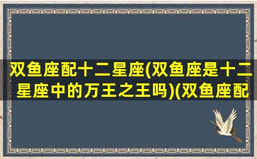 双鱼座配十二星座(双鱼座是十二星座中的万王之王吗)(双鱼座配那个星座)