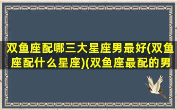 双鱼座配哪三大星座男最好(双鱼座配什么星座)(双鱼座最配的男生是什么星座)