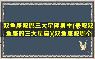 双鱼座配哪三大星座男生(最配双鱼座的三大星座)(双鱼座配哪个星座的男生)