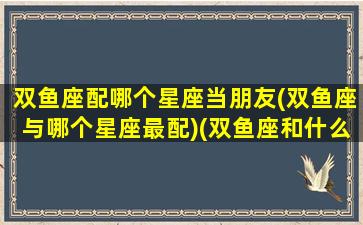 双鱼座配哪个星座当朋友(双鱼座与哪个星座最配)(双鱼座和什么星座最配朋友)