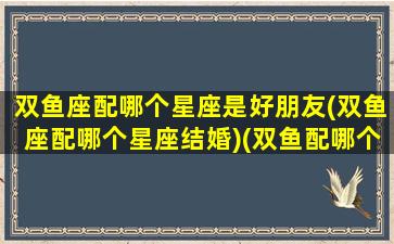 双鱼座配哪个星座是好朋友(双鱼座配哪个星座结婚)(双鱼配哪个星座最好)